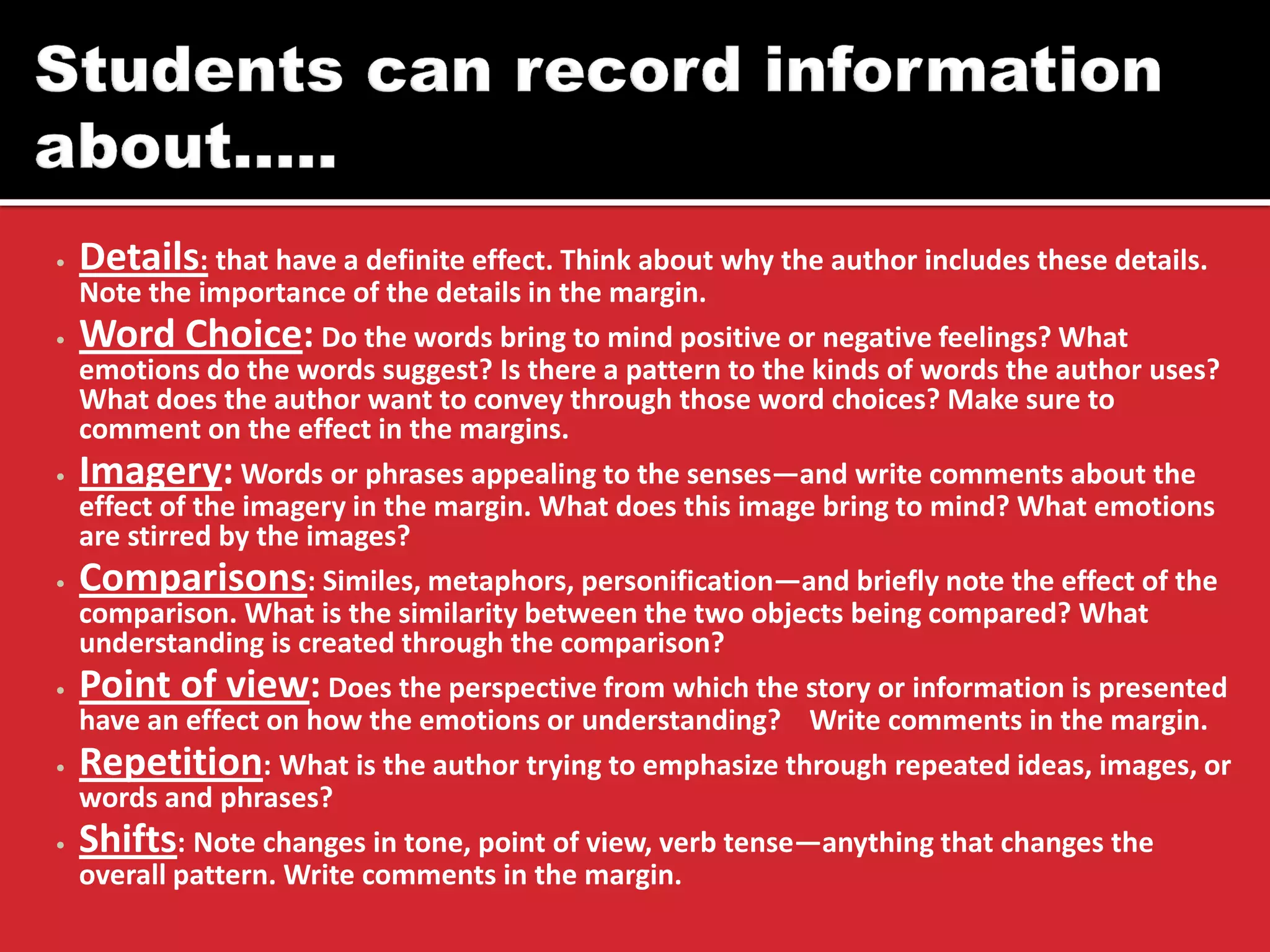 •Details: that have a definite effect. Think about why the author includes these details. Note the importance of the details in the margin. 
•Word Choice: Do the words bring to mind positive or negative feelings? What emotions do the words suggest? Is there a pattern to the kinds of words the author uses? What does the author want to convey through those word choices? Make sure to comment on the effect in the margins. 
•Imagery: Words or phrases appealing to the senses—and write comments about the effect of the imagery in the margin. What does this image bring to mind? What emotions are stirred by the images? 
•Comparisons: Similes, metaphors, personification—and briefly note the effect of the comparison. What is the similarity between the two objects being compared? What understanding is created through the comparison? 
•Point of view: Does the perspective from which the story or information is presented have an effect on how the emotions or understanding? Write comments in the margin. 
•Repetition: What is the author trying to emphasize through repeated ideas, images, or words and phrases? 
•Shifts: Note changes in tone, point of view, verb tense—anything that changes the overall pattern. Write comments in the margin.  
