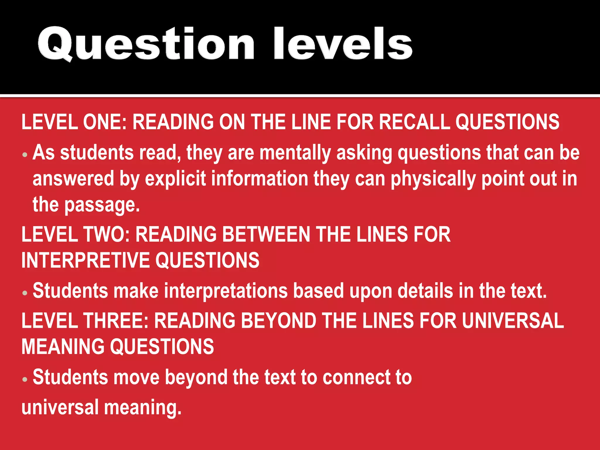 LEVEL ONE: READING ON THE LINE FOR RECALL QUESTIONS 
•As students read, they are mentally asking questions that can be answered by explicit information they can physically point out in the passage. 
LEVEL TWO: READING BETWEEN THE LINES FOR INTERPRETIVE QUESTIONS 
•Students make interpretations based upon details in the text. 
LEVEL THREE: READING BEYOND THE LINES FOR UNIVERSAL MEANING QUESTIONS 
•Students move beyond the text to connect to 
universal meaning.  