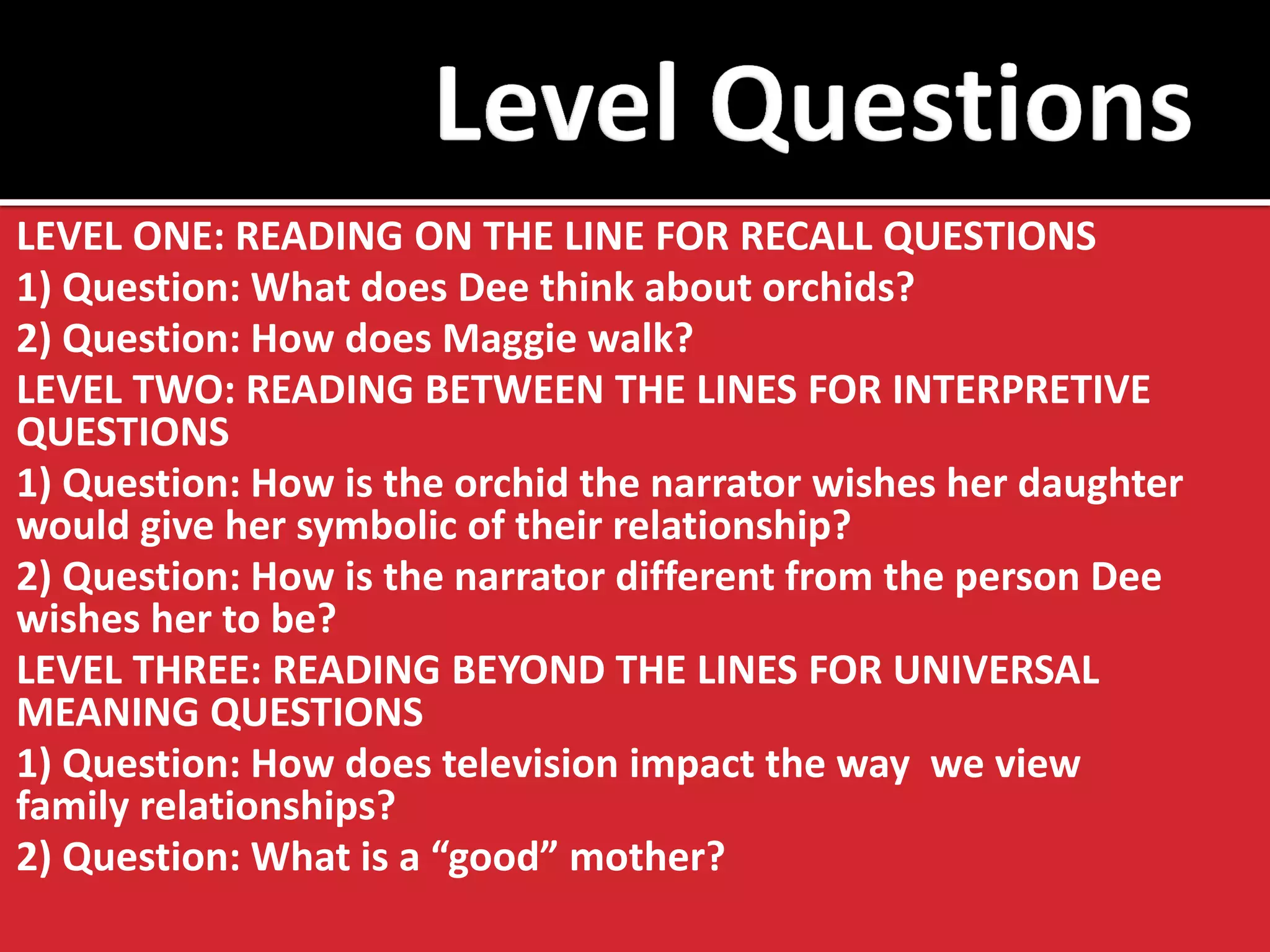 LEVEL ONE: READING ON THE LINE FOR RECALL QUESTIONS 
1) Question: What does Dee think about orchids? 
2) Question: How does Maggie walk? 
LEVEL TWO: READING BETWEEN THE LINES FOR INTERPRETIVE QUESTIONS 
1) Question: How is the orchid the narrator wishes her daughter would give her symbolic of their relationship? 
2) Question: How is the narrator different from the person Dee wishes her to be? 
LEVEL THREE: READING BEYOND THE LINES FOR UNIVERSAL MEANING QUESTIONS 
1) Question: How does television impact the way we view family relationships? 
2) Question: What is a “good” mother? 
 
