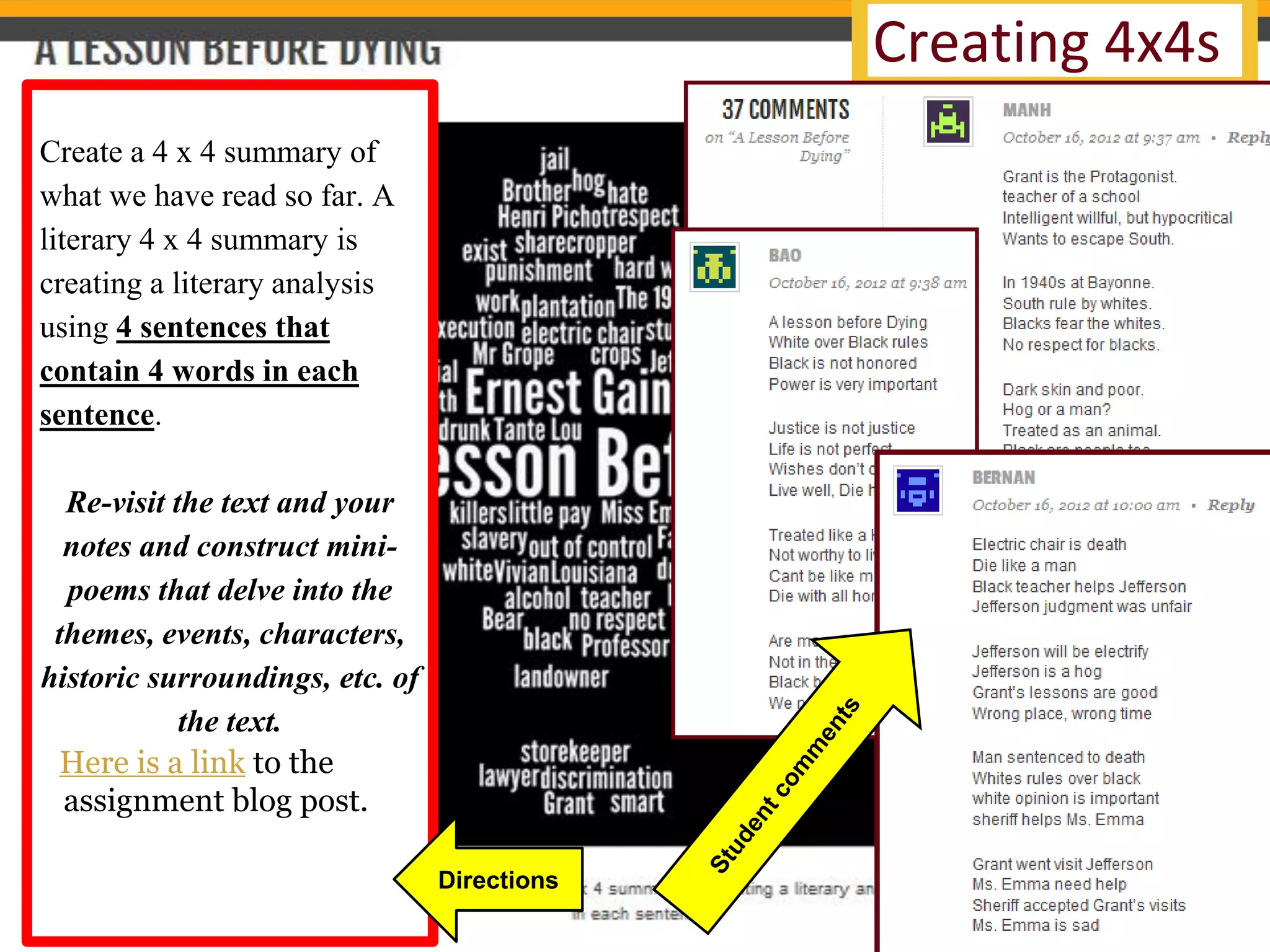 Creating 4x4s 
Create a 4 x 4 summary of what we have read so far. A literary 4 x 4 summary is creating a literary analysis using 4 sentences that contain 4 words in each sentence. 
Re-visit the text and your notes and construct mini- poems that delve into the themes, events, characters, historic surroundings, etc. of the text. 
Here is a link to the assignment blog post. 
Directions  