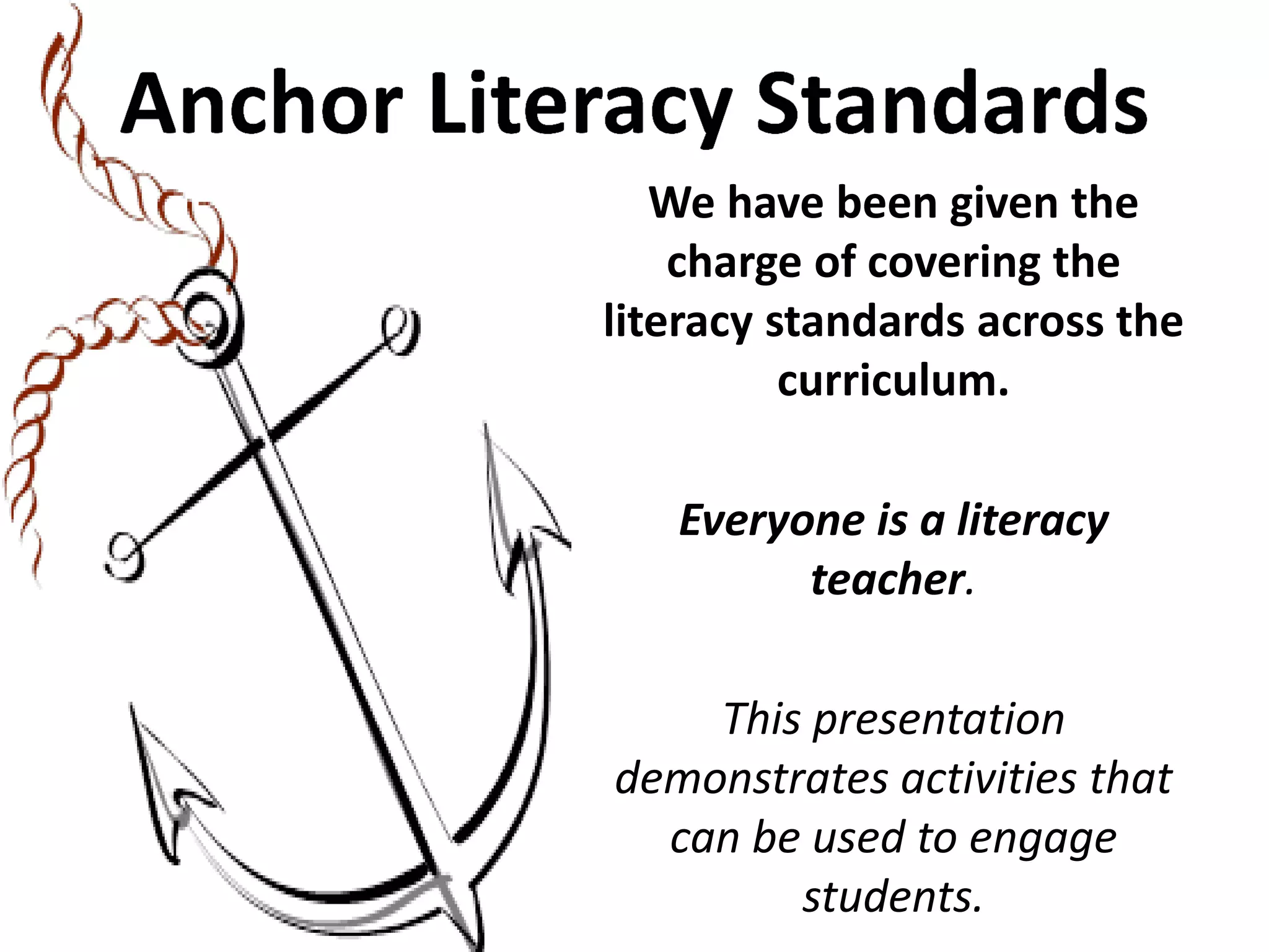 We have been given the charge of covering the literacy standards across the curriculum. 
Everyone is a literacy teacher. 
This presentation demonstrates activities that can be used to engage students.  