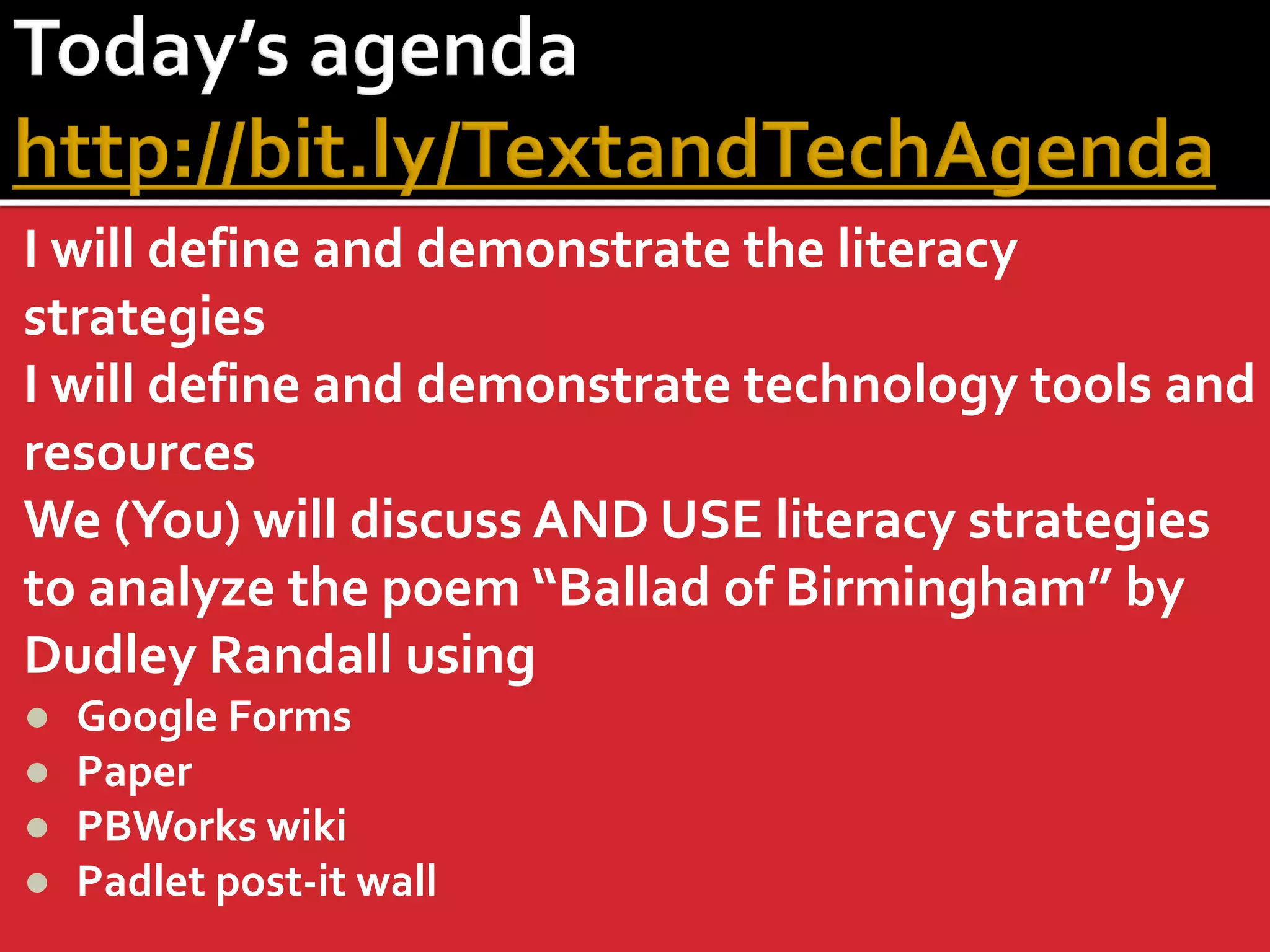 I will define and demonstrate the literacy strategies 
I will define and demonstrate technology tools and resources 
We (You) will discuss AND USE literacy strategies to analyze the poem “Ballad of Birmingham” by Dudley Randall using 
●Google Forms 
●Paper 
●PBWorks wiki 
●Padlet post-it wall  