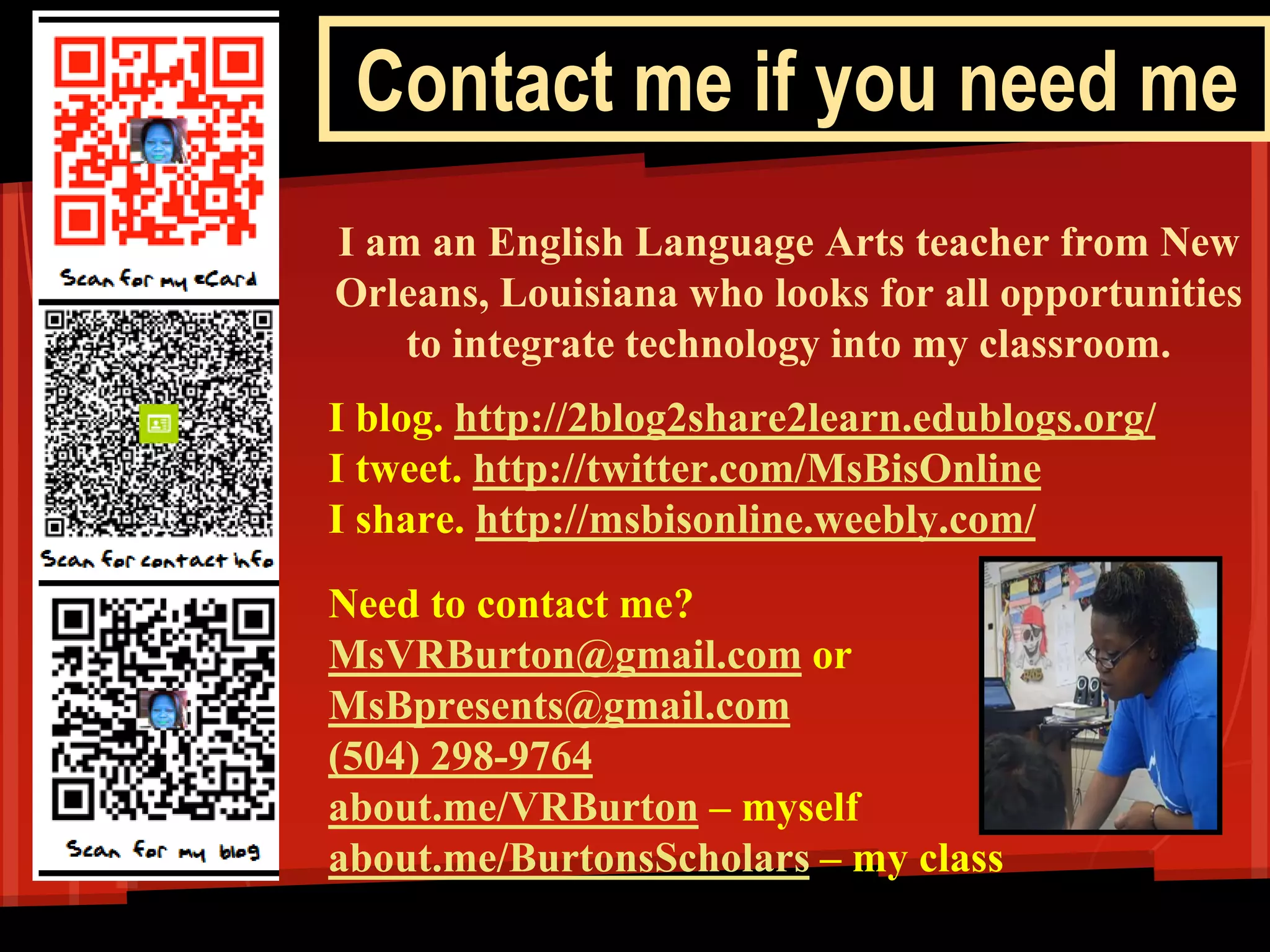 Contact me if you need me 
I am an English Language Arts teacher from New Orleans, Louisiana who looks for all opportunities to integrate technology into my classroom. 
I blog. http://2blog2share2learn.edublogs.org/ 
I tweet. http://twitter.com/MsBisOnline 
I share. http://msbisonline.weebly.com/ 
Need to contact me? 
MsVRBurton@gmail.com or 
MsBpresents@gmail.com 
(504) 298-9764 
about.me/VRBurton – myself 
about.me/BurtonsScholars – my class 