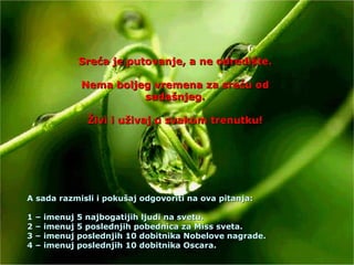 Sreća je putovanje, a ne odredište. Nema boljeg vremena za sreću od sadašnjeg. Živi i uživaj u svakom trenutku! A sada razmisli i pokušaj odgovoriti na ova pitanja: 1 – imenuj 5 najbogatijih ljudi na svetu. 2 – imenuj 5 poslednjih pobednica za Miss sveta. 3 – imenuj poslednjih 10 dobitnika Nobelove nagrade. 4 – imenuj poslednjih 10 dobitnika Oscara. 
