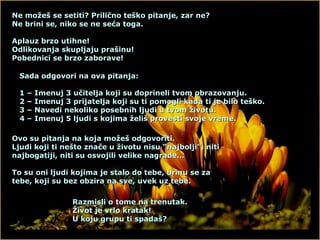 Ne možeš se setiti? Prilično teško pitanje, zar ne? Ne brini se, niko se ne seća toga. Aplauz brzo utihne! Odlikovanja skupljaju prašinu! Pobednici se brzo zaborave! Sada odgovori na ova pitanja: 1 – Imenuj 3 učitelja koji su doprineli tvom obrazovanju. 2 – Imenuj 3 prijatelja koji su ti pomogli kada ti je bilo teško. 3 – Navedi nekoliko posebnih ljudi u tvom životu. 4 – Imenuj 5 ljudi s kojima želiš provesti svoje vreme. Ovo su pitanja na koja možeš odgovoriti. Ljudi koji ti nešto znače u životu nisu “najbolji”, niti najbogatiji, niti su osvojili velike nagrade… To su oni ljudi kojima je stalo do tebe, brinu se za tebe, koji su bez obzira na sve, uvek uz tebe. Razmisli o tome na trenutak. Život je vrlo kratak! U koju grupu ti spadaš? 