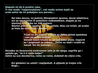 Dopusti mi da ti pružim ruku. Ti nisi među “najpoznatijima”, već među onima kojih se uvek setim da im pošaljem ovu poruku… Ne tako davno, na jednim Olimpijskim igrama, devet atletičara, svi sa mentalnim ili psihičkim nedostatkom, stajalo je na startnoj liniji trke na 100 metara. Startni pištolj je opalio i trka je počela. Nisu svi trčali, ali svako je hteo da učestvuje i pobedi.   Trčali su po trojica, a onda se jedan dečak spotakao i pao pa počeo plakati. Ostalih osam trkača su ga čuli kako plače. Usporili su i pogledali za sobom… Zatim su stali i vratili se nazad. Svi do jednoga… Devojka sa Downovim sindromom sela je do njega, zagrlila ga i upitala ga, “Je li ti sada bolje?” Zatim su sva devetorica, rame uz rame, došetali do ciljne crte. Svi gledaoci su ustali i zapljeskali. A pljesak je trajao vrlo dugo… 