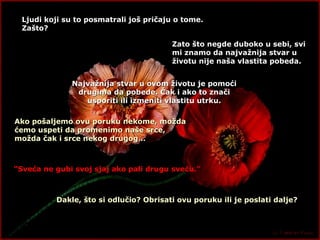 Ljudi koji su to posmatrali još pričaju o tome. Zašto ? Zato što negde duboko u sebi, svi  mi znamo da najvažnija stvar u životu nije naša vlastita pobeda. Najvažnija stvar u ovom životu je pomoći drugima da pobede. Čak i ako to znači usporiti ili izmeniti vlastitu utrku. Ako pošaljemo ovu poruku nekome, možda ćemo uspeti da promenimo naše srce, možda čak i srce nekog drugog… “ Sveća ne gubi svoj sjaj ako pali drugu sveću.” Dakle, što si odlučio? Obrisati ovu poruku ili je poslati dalje? 