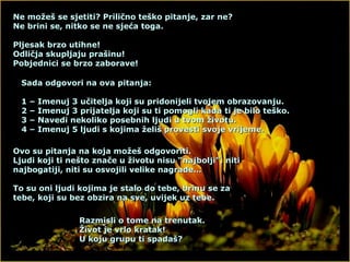 Ne možeš se sjetiti? Prilično teško pitanje, zar ne? Ne brini se, nitko se ne sjeća toga. Pljesak brzo utihne! Odličja skupljaju prašinu! Pobjednici se brzo zaborave! Sada odgovori na ova pitanja: 1 – Imenuj 3 učitelja koji su pridonijeli tvojem obrazovanju. 2 – Imenuj 3 prijatelja koji su ti pomogli kada ti je bilo teško. 3 – Navedi nekoliko posebnih ljudi u tvom životu. 4 – Imenuj 5 ljudi s kojima želiš provesti svoje vrijeme. Ovo su pitanja na koja možeš odgovoriti. Ljudi koji ti nešto znače u životu nisu “najbolji”, niti najbogatiji, niti su osvojili velike nagrade… To su oni ljudi kojima je stalo do tebe, brinu se za tebe, koji su bez obzira na sve, uvijek uz tebe. Razmisli o tome na trenutak. Život je vrlo kratak! U koju grupu ti spadaš? 