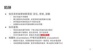 陷阱
● 低效率的故障排除原因：定位、檢查、診斷
○ 對於系統不夠瞭解
○ 關注錯誤的系統現象，或者誤解系統現象的含義
○ 將問題過早歸納極為不可能的因素
○ 試圖解決與當前問題相關的其他問題
● 如何避免：
○ 學習系統的運作原理，了解分散式系統的基本模式
○ 當聽到蹄子聲響時，要先想到馬，而不是斑馬
○ 所有可能都存在時，要優先考慮做 簡單的解釋
● 相關性 (Correlation) 不等於因果關係 (Causation)
○ 網路封包遺失，和硬碟損壞可能是同一個原因，例如供電故障
○ 系統規模越來越複雜，監控指標越來越多，無法避免『純屬巧合』
12
 