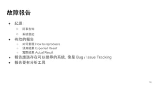 故障報告
● 起源：
○ 同事告知
○ 系統發起
● 有效的報告
○ 如何重現 How to reproducre
○ 預期結果 Expected Result
○ 實際結果 Actual Result
● 報告應該存在可以搜尋的系統，像是 Bug / Issue Tracking
● 報告要有分析工具
16
 