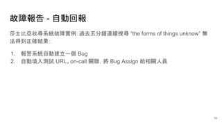 故障報告 - 自動回報
莎士比亞收尋系統故障實例：過去五分鐘連續搜尋 “the forms of things unknow” 無
法得到正確結果：
1. 報警系統自動建立一個 Bug
2. 自動填入測試 URL、on-call 關聯，將 Bug Assign 給相關人員
19
 