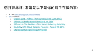 想打世界杯，看清楚以下是你的對手在做的事：
● 線上閱讀：https://landing.google.com/sre/book.html
● SRE Conference:
a. SREcon 2016 - Netflix: 190 Countries and 5 CORE SREs
b. SREcon16 - Performance Checklists for SREs
c. SREcon16 - The Realities of the Job of Delivering Reliability
d. SouthBay SRE: Cloud Capacity Planning - August 9th 2016
e. Site Reliability Engineering at Dropbox
2
 