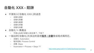 自動化 XXX - 陷阱
● 不要陷入『自動化 XXX 』的迷思
○ 自動化測試
○ 自動化部屬
○ 自動化維運
○ 自動化挖礦
○ 自動化加薪
● 自動化 != 黑魔法
○ 不要以為有『自動化』就沒事了、下班了
● 一般說的『自動化』大多說的是把程序 / 步驟變成程式碼而已。
○ 自動化：Automation
○ 程序控制：Process Control
○ 步驟：Steps
○ Automation = Process = Steps ??
21
https://rickhw.github.io/2017/11/12/DevOps/Gossip-Automation/
 