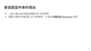 26
要強調這件事的理由
● 一般人會以為『自動』是做到 80 分的事情
● 實際上做的『自動』是 -25 分的事情 -- 只是在做程序性 (Process) 任務
 
