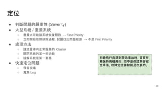 定位
● 判斷問題的嚴重性 (Severity)
● 大型系統 / 重要系統
○ 盡最大可能讓系統恢復服務 → First Priority
○ 立即開始故障排除過程，試圖找出問題根源 → 不是 First Priority
● 處理方法
○ 讓流量導向正常服務的 Cluster
○ 關閉系統的某一些功能
○ 緩解系統是第一要務
● 快速定位問題
○ 保留現場
○ 蒐集 Log
初級飛行員遇到警急事故時，首要任
務保持飛機飛行，而不是保證乘客安
全降落、故障定位排除則是次要的。
29
 