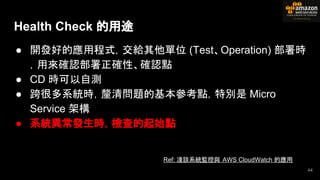 ● 開發好的應用程式，交給其他單位 (Test、Operation) 部署時
，用來確認部署正確性、確認點
● CD 時可以自測
● 跨很多系統時，釐清問題的基本參考點，特別是 Micro
Service 架構
● 系統異常發生時，檢查的起始點
Health Check 的用途
44
Ref: 淺談系統監控與 AWS CloudWatch 的應用
 