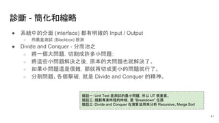 診斷 - 簡化和縮略
● 系統中的介面 (interface) 都有明確的 Input / Output
○ 用黑盒測試 (Blackbox) 檢測
● Divide and Conquer - 分而治之
○ 將一個大問題，切割成許多小問題；
○ 將這些小問題解決之後，原本的大問題也就解決了。
○ 如果小問題還是很難，那就再切成更小的問題就行了。
○ 分割問題、各個擊破，就是 Divide and Conquer 的精神。
插話一：Unit Test 是測試的最小問題，所以 UT 很重要。
插話三：規劃專案時程的時候，要 “Breakdown” 任務
插話三：Divide and Conquer 在演算法用來分析 Recursive、Merge Sort
47
 