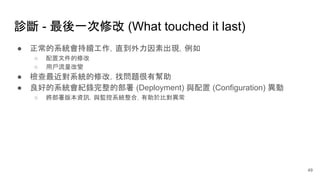 診斷 - 最後一次修改 (What touched it last)
● 正常的系統會持續工作，直到外力因素出現，例如
○ 配置文件的修改
○ 用戶流量改變
● 檢查最近對系統的修改，找問題很有幫助
● 良好的系統會紀錄完整的部署 (Deployment) 與配置 (Configuration) 異動
○ 將部署版本資訊，與監控系統整合，有助於比對異常
49
 