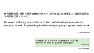 沒有什麼大神，雷踩得夠多，而且都能解決，就是大神。
Hit mines will make the guy to be a great geek.
-- Rick Hwang
值得警惕的是，理解一個系統應該如何工作，並不能使人成為專家。只能靠調查系統
為何不能正常工作才行。
Be warned that being an expert is more than understanding how a system is
supposed to work. Expertise is gained by investigating why a system doesn’t work.
-- Brian Redman
神寫的系統是不會有雷
6
 
