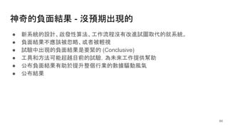神奇的負面結果 - 沒預期出現的
● 新系統的設計、啟發性算法、工作流程沒有改進試圖取代的就系統。
● 負面結果不應該被忽略、或者被輕視
● 試驗中出現的負面結果是要緊的 (Conclusive)
● 工具和方法可能超越目前的試驗，為未來工作提供幫助
● 公布負面結果有助於提升整個行業的數據驅動風氣
● 公布結果
64
 