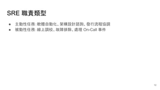 SRE 職責類型
● 主動性任務：軟體自動化、架構設計諮詢、發行流程協調
● 被動性任務：線上調校、故障排除、處理 On-Call 事件
12
 