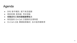 Agenda
● SRE 新手報到，接下來怎麼辦
● 培訓初期：重系統，而非混亂
● 培養逆向工程和隨機應變能力
● 有抱負的 On-Call 工程師的五項特質
● On-Call 之後：舉辦結業儀式，及日後持續教育
16
 