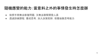 隨機應變的能力：當意料之外的事情發生時怎麼辦
● 依照手冊無法修復問題，又無法聯繫開發人員
● 透過訓練課程，養成思考，加入決策陷阱，培養抽象思考能力
19
 