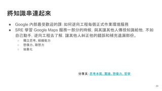 將知識串連起來
● Google 內部最受歡迎的課：如何逆向工程每個正式作業環境服務
● SRE 學習 Google Maps 服務一部分的時候，與其讓其他人傳授知識給他，不如
自己動手，逆向工程去了解，讓其他人糾正他的錯誤和補充遺漏部份。
○ 獨立思考、組織能力
○ 想像力、聯想力
○ 抽象化
20
分享文：思考本質、實踐、想像力、哲學
 