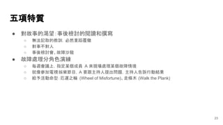 ● 對故事的渴望：事後檢討的閱讀和撰寫
○ 無法記取的教訓，必然重蹈覆徹
○ 對事不對人
○ 事後檢討會、故障沙龍
● 故障處理分角色演練
○ 每週會議上，指定某個成員 A 來現場處理某個故障情境
○ 就像參加電視娛樂節目，A 要跟主持人提出問題，主持人告訴行動結果
○ 給予活動命型：厄運之輪 (Wheel of Misfortune)、走條木 (Walk the Plank)
五項特質
23
 