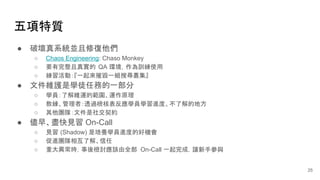 五項特質
25
● 破壞真系統並且修復他們
○ Chaos Engineering: Chaso Monkey
○ 要有完整且真實的 QA 環境，作為訓練使用
○ 練習活動：『一起來摧毀一組搜尋叢集』
● 文件維護是學徒任務的一部分
○ 學員：了解維運的範圍、運作原理
○ 教練、管理者：透過檢核表反應學員學習進度、不了解的地方
○ 其他團隊：文件是社交契約
● 儘早、盡快見習 On-Call
○ 見習 (Shadow) 是培養學員進度的好機會
○ 促進團隊相互了解、信任
○ 重大異常時，事後檢討應該由全部 On-Call 一起完成，讓新手參與
 