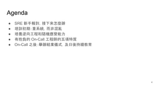 Agenda
● SRE 新手報到，接下來怎麼辦
● 培訓初期：重系統，而非混亂
● 培養逆向工程和隨機應變能力
● 有抱負的 On-Call 工程師的五項特質
● On-Call 之後：舉辦結業儀式，及日後持續教育
4
 