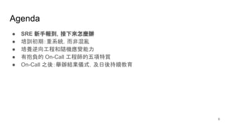 Agenda
● SRE 新手報到，接下來怎麼辦
● 培訓初期：重系統，而非混亂
● 培養逆向工程和隨機應變能力
● 有抱負的 On-Call 工程師的五項特質
● On-Call 之後：舉辦結業儀式，及日後持續教育
6
 