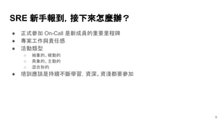 9
SRE 新手報到，接下來怎麼辦？
● 正式參加 On-Call 是新成員的重要里程碑
● 專案工作與責任感
● 活動類型
○ 抽象的、被動的
○ 具象的、主動的
○ 混合形的
● 培訓應該是持續不斷學習，資深、資淺都要參加
 