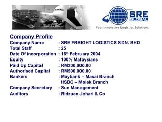 Company Profile Company Name : SRE FREIGHT LOGISTICS SDN. BHD Total Staff : 25  Date Of incorporation : 16 th  February 2004 Equity : 100% Malaysians Paid Up Capital : RM300,000.00 Authorised Capital : RM500,000.00  Bankers : Maybank – Masai Branch   HSBC – Molek Branch Company Secretary : Sun Management Auditors : Ridzuan Johari & Co 