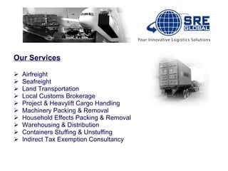 Our Services Airfreight Seafreight Land Transportation Local Customs Brokerage Project & Heavylift Cargo Handling Machinery Packing & Removal Household Effects Packing & Removal Warehousing & Distribution Containers Stuffing & Unstuffing Indirect Tax Exemption Consultancy                                                                                                