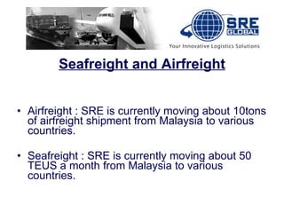 Seafreight and Airfreight Airfreight : SRE is currently moving about 10tons of airfreight shipment from Malaysia to various countries. Seafreight : SRE is currently moving about 50 TEUS a month from Malaysia to various countries. 