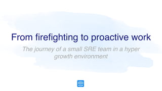 From ﬁreﬁghting to proactive work
The journey of a small SRE team in a hyper
growth environment
 