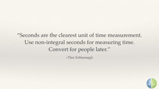 –Theo Schlossnagle
“Seconds are the clearest unit of time measurement. 
Use non-integral seconds for measuring time.
Convert for people later.”
 