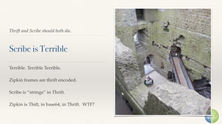 Thrift and Scribe should both die.
Scribe is Terrible
Terrible. Terrible Terrible.
Zipkin frames are thrift encoded.
Scribe is “strings” in Thrift.
Zipkin is Thift, in base64, in Thrift. WTF?
 