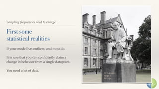 Sampling frequencies need to change.
First some 
statistical realities
If your model has outliers; and most do.
It is rare that you can conﬁdently claim a
change in behavior from a single datapoint.
You need a lot of data.
 