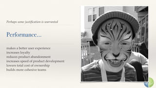 Perhaps some justiﬁcation is warranted
Performance…
makes a better user experience
increases loyalty
reduces product abandonment
increases speed of product development
lowers total cost of ownership
builds more cohesive teams
 