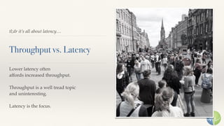 tl;dr it’s all about latency…
Throughput vs. Latency
Lower latency often 
affords increased throughput.
Throughput is a well tread topic 
and uninteresting.
Latency is the focus.
 