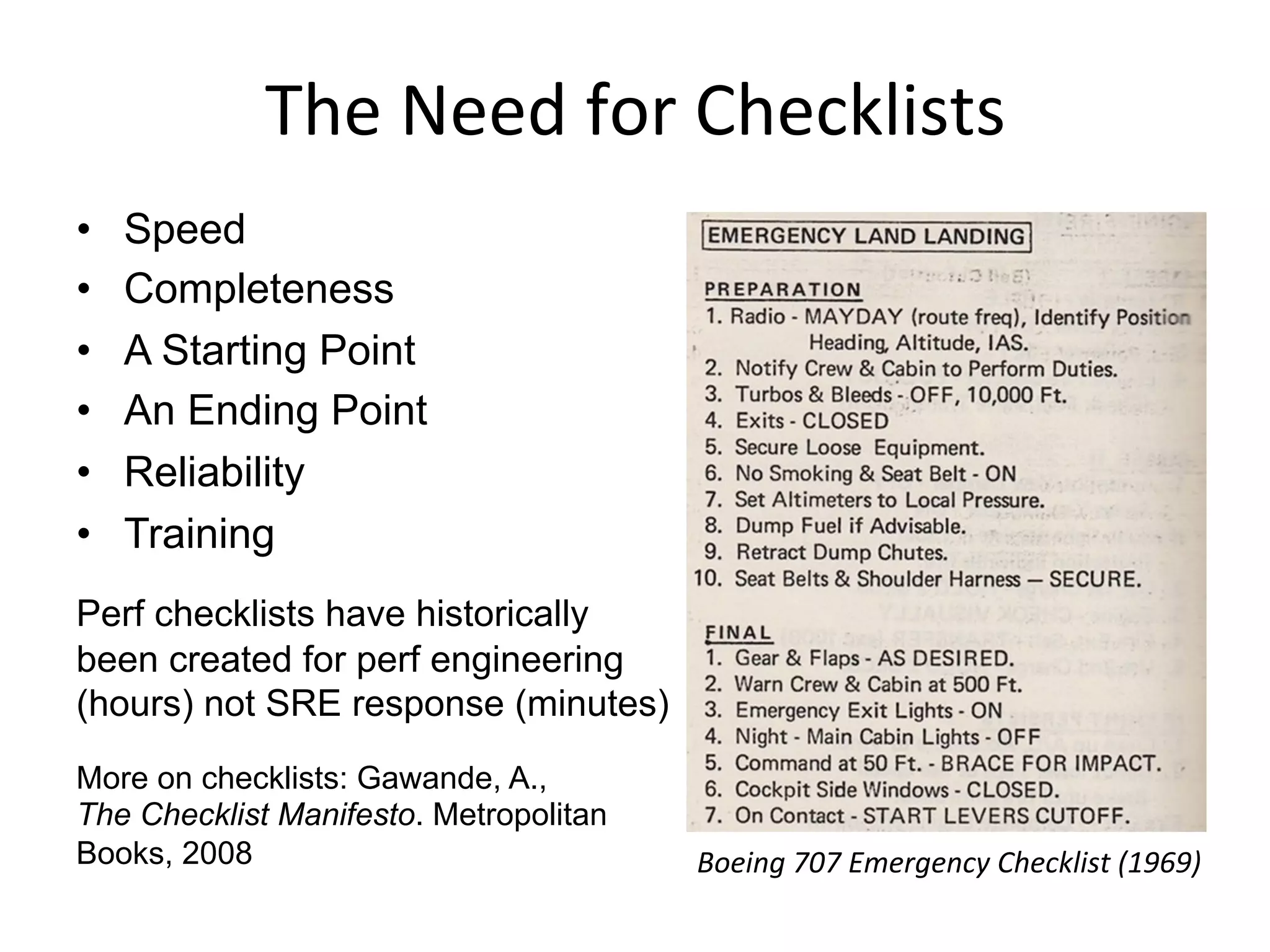 The	
  Need	
  for	
  Checklists	
  
•  Speed
•  Completeness
•  A Starting Point
•  An Ending Point
•  Reliability
•  Training
Perf checklists have historically
been created for perf engineering
(hours) not SRE response (minutes)
More on checklists: Gawande, A.,
The Checklist Manifesto. Metropolitan
Books, 2008 Boeing	
  707	
  Emergency	
  Checklist	
  (1969)	
  
 