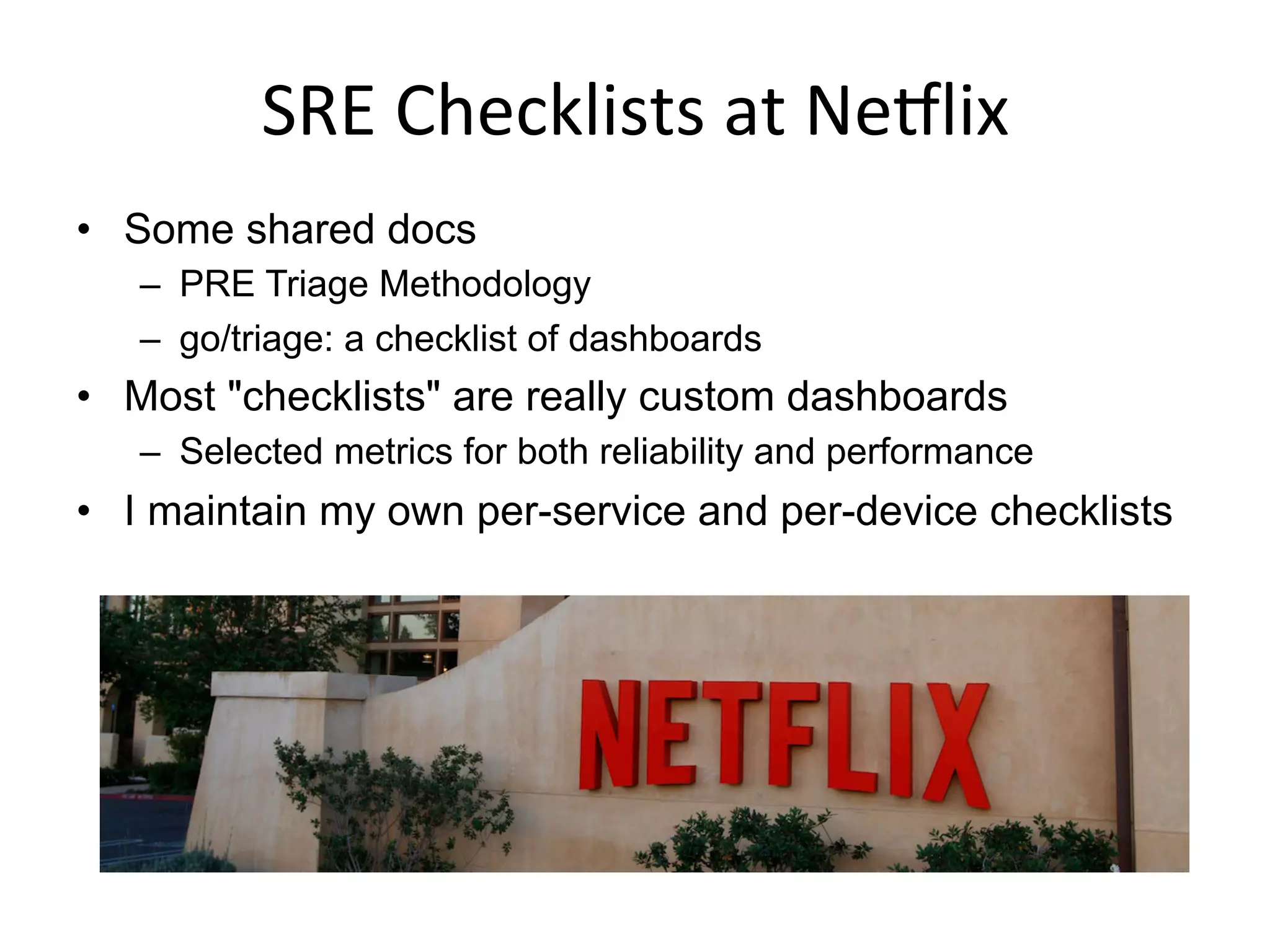 SRE	
  Checklists	
  at	
  NeSlix	
  
•  Some shared docs
–  PRE Triage Methodology
–  go/triage: a checklist of dashboards
•  Most "checklists" are really custom dashboards
–  Selected metrics for both reliability and performance
•  I maintain my own per-service and per-device checklists
 
