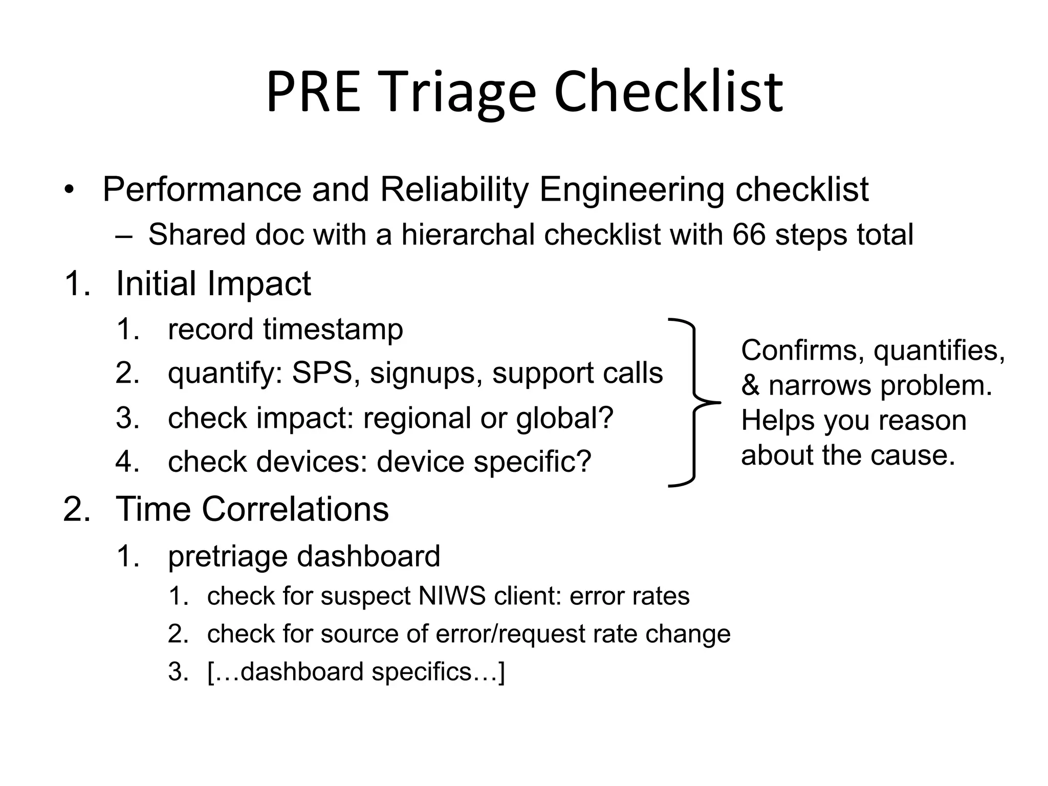 PRE	
  Triage	
  Checklist	
  
•  Performance and Reliability Engineering checklist
–  Shared doc with a hierarchal checklist with 66 steps total
1.  Initial Impact
1.  record timestamp
2.  quantify: SPS, signups, support calls
3.  check impact: regional or global?
4.  check devices: device specific?
2.  Time Correlations
1.  pretriage dashboard
1.  check for suspect NIWS client: error rates
2.  check for source of error/request rate change
3.  […dashboard specifics…]
Confirms, quantifies,
& narrows problem.
Helps you reason
about the cause.
 