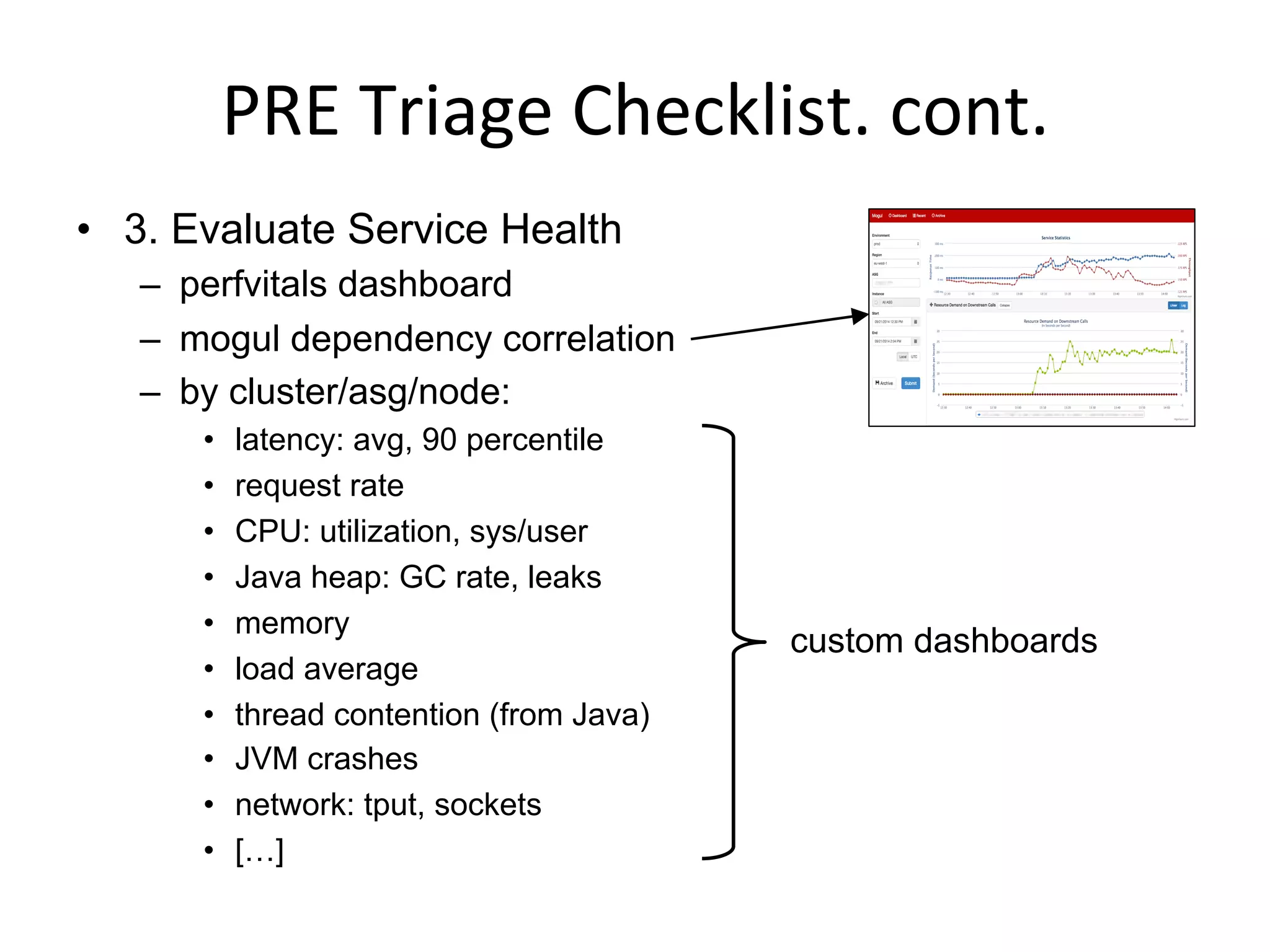 PRE	
  Triage	
  Checklist.	
  cont.	
  
•  3. Evaluate Service Health
–  perfvitals dashboard
–  mogul dependency correlation
–  by cluster/asg/node:
•  latency: avg, 90 percentile
•  request rate
•  CPU: utilization, sys/user
•  Java heap: GC rate, leaks
•  memory
•  load average
•  thread contention (from Java)
•  JVM crashes
•  network: tput, sockets
•  […]
custom dashboards
 