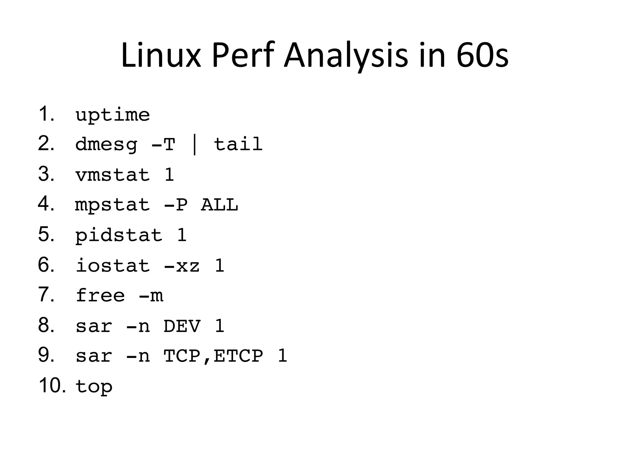 Linux	
  Perf	
  Analysis	
  in	
  60s	
  
1.  uptime
2.  dmesg -T | tail
3.  vmstat 1
4.  mpstat -P ALL 1
5.  pidstat 1
6.  iostat -xz 1
7.  free -m
8.  sar -n DEV 1
9.  sar -n TCP,ETCP 1
10.  top
 