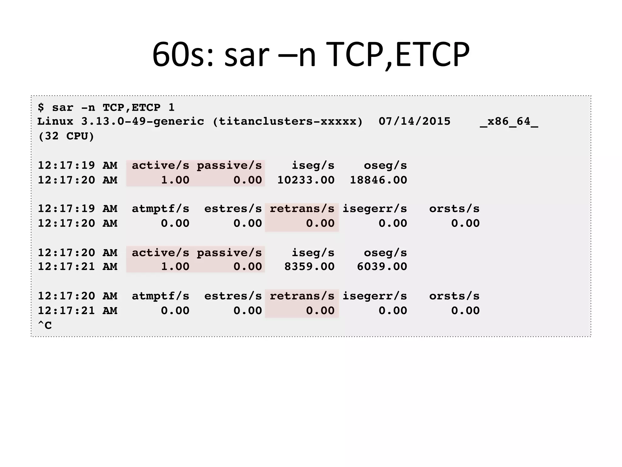 60s:	
  sar	
  –n	
  TCP,ETCP	
  
$ sar -n TCP,ETCP 1
Linux 3.13.0-49-generic (titanclusters-xxxxx) 07/14/2015 _x86_64_
(32 CPU)
12:17:19 AM active/s passive/s iseg/s oseg/s
12:17:20 AM 1.00 0.00 10233.00 18846.00
12:17:19 AM atmptf/s estres/s retrans/s isegerr/s orsts/s
12:17:20 AM 0.00 0.00 0.00 0.00 0.00
12:17:20 AM active/s passive/s iseg/s oseg/s
12:17:21 AM 1.00 0.00 8359.00 6039.00
12:17:20 AM atmptf/s estres/s retrans/s isegerr/s orsts/s
12:17:21 AM 0.00 0.00 0.00 0.00 0.00
^C
 