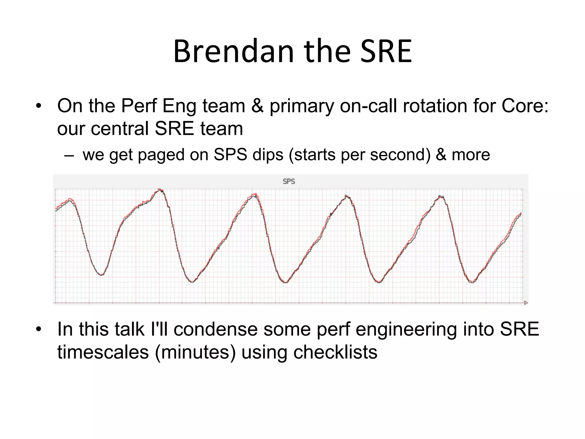 Brendan	
  the	
  SRE	
  
•  On the Perf Eng team & primary on-call rotation for Core:
our central SRE team
–  we get paged on SPS dips (starts per second) & more
•  In this talk I'll condense some perf engineering into SRE
timescales (minutes) using checklists
 