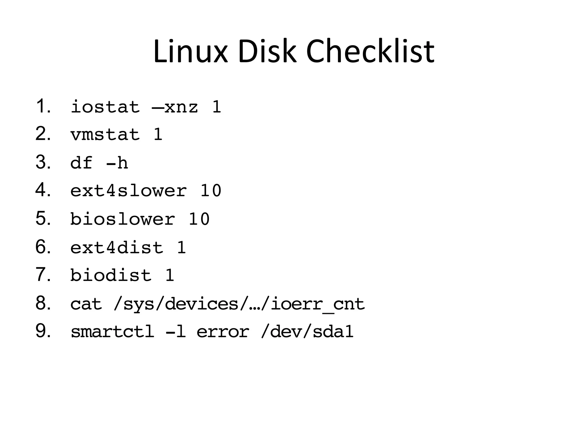 Linux	
  Disk	
  Checklist	
  
1.  iostat –xnz 1
2.  vmstat 1
3.  df -h
4.  ext4slower 10
5.  bioslower 10
6.  ext4dist 1
7.  biolatency 1
8.  cat /sys/devices/…/ioerr_cnt
9.  smartctl -l error /dev/sda1
 